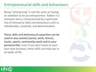 Entrepreneurial skills and behaviours
Being "enterprising" is not the same as having
an ambition to be an entrepreneur. Rather it is
someone who is characterised by a particular
mix of enterprise skills and behaviours such as
individuality, creativity, and determination.
These skills and behavioural capacities can be
used in any context (social, work, leisure,
music, sports, community work and in your
personal life). Even if you don’t want to start
your own business, these skills can help you in
all walks of life.
 