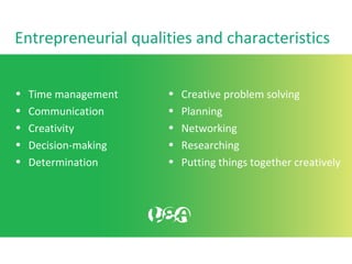 Entrepreneurial qualities and characteristics
• Time management
• Communication
• Creativity
• Decision-making
• Determination
• Creative problem solving
• Planning
• Networking
• Researching
• Putting things together creatively
 