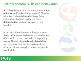 Entrepreneurial skills and behaviours
An enterprising person is someone who shows
initiative and 'makes things happen'. Showing
initiative is about taking decisions. Being
enterprising is about having the drive,
determination and energy to overcome
hurdles.
In business there is no such thing as a ‘sure
thing’. All business decisions carry an element
of risk which is the chance that things will go
wrong. The trick is to take calculated risks,
and to ensure that the likely returns from
taking a risk are enough to make the gamble
worthwhile.
 