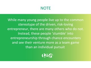 NOTE
While many young people live up to the common
stereotype of the driven, risk-loving
entrepreneur, there are many others who do not.
Instead, these people ‘stumble’ into
entrepreneurship through chance encounters
and see their venture more as a team game
than an individual pursuit
 