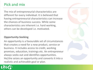 Pick and mix
The mix of entrepreneurial characteristics are
different for every individual. It is believed that
having entrepreneurial characteristics can increase
the chances of business success. While some
characteristics are inherent i.e. hard working,
others can be developed i.e. motivated.
Opportunity-Seeking
An opportunity is a favourable set of circumstances
that creates a need for a new product, service or
business. It includes access to credit, working
premises, education, trainings etc. An entrepreneur
always seeks out and identifies opportunities.
He/she seizes an opportunity and converts it into a
realistic and achievable goal or plan.
 