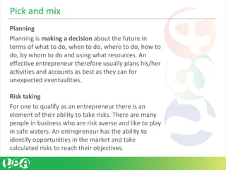 Pick and mix
Planning
Planning is making a decision about the future in
terms of what to do, when to do, where to do, how to
do, by whom to do and using what resources. An
effective entrepreneur therefore usually plans his/her
activities and accounts as best as they can for
unexpected eventualities.
Risk taking
For one to qualify as an entrepreneur there is an
element of their ability to take risks. There are many
people in business who are risk averse and like to play
in safe waters. An entrepreneur has the ability to
identify opportunities in the market and take
calculated risks to reach their objectives.
 