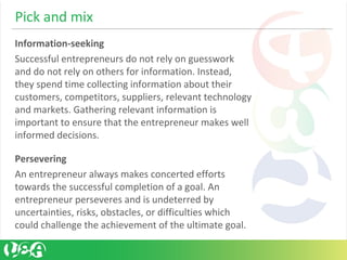 Pick and mix
Information-seeking
Successful entrepreneurs do not rely on guesswork
and do not rely on others for information. Instead,
they spend time collecting information about their
customers, competitors, suppliers, relevant technology
and markets. Gathering relevant information is
important to ensure that the entrepreneur makes well
informed decisions.
Persevering
An entrepreneur always makes concerted efforts
towards the successful completion of a goal. An
entrepreneur perseveres and is undeterred by
uncertainties, risks, obstacles, or difficulties which
could challenge the achievement of the ultimate goal.
 