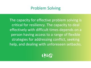 Problem Solving
The capacity for effective problem solving is
critical for resiliency. The capacity to deal
effectively with difficult times depends on a
person having access to a range of flexible
strategies for addressing conflict, seeking
help, and dealing with unforeseen setbacks.
 