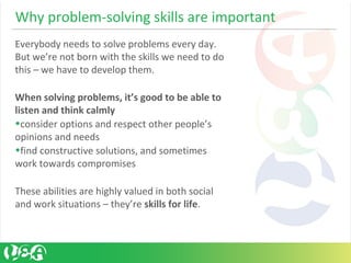Why problem-solving skills are important
Everybody needs to solve problems every day.
But we’re not born with the skills we need to do
this – we have to develop them.
When solving problems, it’s good to be able to
listen and think calmly
•consider options and respect other people’s
opinions and needs
•find constructive solutions, and sometimes
work towards compromises
These abilities are highly valued in both social
and work situations – they’re skills for life.
 
