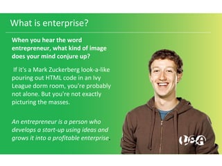 What is enterprise?
When you hear the word
entrepreneur, what kind of image
does your mind conjure up?
If it's a Mark Zuckerberg look-a-like
pouring out HTML code in an Ivy
League dorm room, you're probably
not alone. But you're not exactly
picturing the masses.
An entrepreneur is a person who
develops a start-up using ideas and
grows it into a profitable enterprise.
 