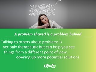A problem shared is a problem halved
Talking to others about problems is
not only therapeutic but can help you see
things from a different point of view,
opening up more potential solutions
 