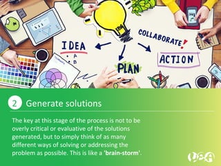 The key at this stage of the process is not to be
overly critical or evaluative of the solutions
generated, but to simply think of as many
different ways of solving or addressing the
problem as possible. This is like a 'brain-storm'.
2 Generate solutions
 