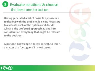 Having generated a list of possible approaches
to dealing with the problem, it is now necessary
to evaluate each of the options and decide
which is the preferred approach, taking into
consideration everything that might be relevant
to the decision.
A person’s knowledge is rarely perfect, so this is
a matter of a 'best guess' in most cases.
3 Evaluate solutions & choose
the best one to act on
 