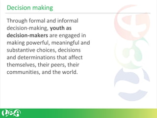 Through formal and informal
decision-making, youth as
decision-makers are engaged in
making powerful, meaningful and
substantive choices, decisions
and determinations that affect
themselves, their peers, their
communities, and the world.
Decision making
 