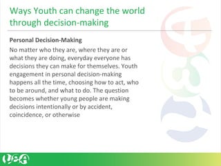 Personal Decision-Making
No matter who they are, where they are or
what they are doing, everyday everyone has
decisions they can make for themselves. Youth
engagement in personal decision-making
happens all the time, choosing how to act, who
to be around, and what to do. The question
becomes whether young people are making
decisions intentionally or by accident,
coincidence, or otherwise
Ways Youth can change the world
through decision-making
 