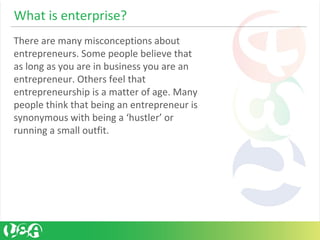 What is enterprise?
There are many misconceptions about
entrepreneurs. Some people believe that
as long as you are in business you are an
entrepreneur. Others feel that
entrepreneurship is a matter of age. Many
people think that being an entrepreneur is
synonymous with being a ‘hustler’ or
running a small outfit.
 