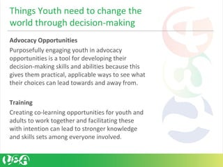 Advocacy Opportunities
Purposefully engaging youth in advocacy
opportunities is a tool for developing their
decision-making skills and abilities because this
gives them practical, applicable ways to see what
their choices can lead towards and away from.
Training
Creating co-learning opportunities for youth and
adults to work together and facilitating these
with intention can lead to stronger knowledge
and skills sets among everyone involved.
Things Youth need to change the
world through decision-making
 