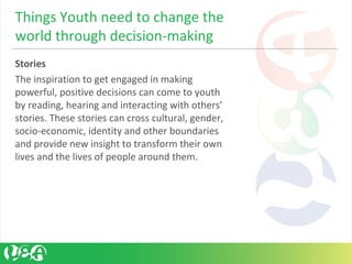 Stories 
The inspiration to get engaged in making 
powerful, positive decisions can come to youth 
by reading, hearing and interacting with others’ 
stories. These stories can cross cultural, gender, 
socio-economic, identity and other boundaries 
and provide new insight to transform their own 
lives and the lives of people around them.
Things Youth need to change the 
world through decision-making
 