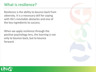 Resilience is the ability to bounce back from 
adversity. It is a necessary skill for coping 
with life’s inevitable obstacles and one of 
the key ingredients to success. 
When we apply resilience through the 
positive psychology lens, the learning is not 
only to bounce back, but to bounce 
forward. 
What is resilience?
 