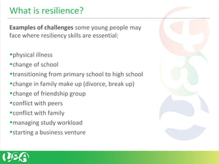 Examples of challenges some young people may 
face where resiliency skills are essential:
 
•physical illness
•change of school
•transitioning from primary school to high school
•change in family make up (divorce, break up)
•change of friendship group
•conflict with peers
•conflict with family
•managing study workload
•starting a business venture
What is resilience?
 
