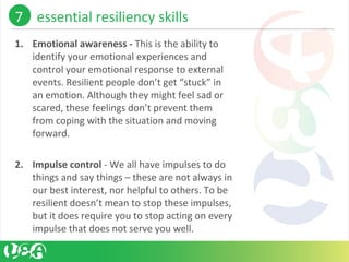 1. Emotional awareness - This is the ability to 
identify your emotional experiences and 
control your emotional response to external 
events. Resilient people don’t get “stuck” in 
an emotion. Although they might feel sad or 
scared, these feelings don’t prevent them 
from coping with the situation and moving 
forward.
2. Impulse control - We all have impulses to do 
things and say things – these are not always in 
our best interest, nor helpful to others. To be 
resilient doesn’t mean to stop these impulses, 
but it does require you to stop acting on every 
impulse that does not serve you well. 
7    essential resiliency skills 
 