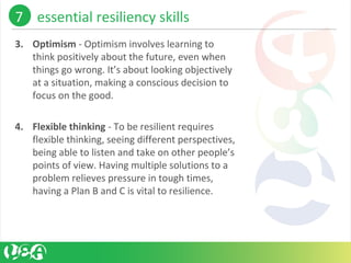 3. Optimism - Optimism involves learning to 
think positively about the future, even when 
things go wrong. It’s about looking objectively 
at a situation, making a conscious decision to 
focus on the good. 
4. Flexible thinking - To be resilient requires 
flexible thinking, seeing different perspectives, 
being able to listen and take on other people’s 
points of view. Having multiple solutions to a 
problem relieves pressure in tough times, 
having a Plan B and C is vital to resilience.
7    essential resiliency skills 
 