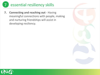 7. Connecting and reaching out - Having 
meaningful connections with people, making 
and nurturing friendships will assist in 
developing resiliency. 
7    essential resiliency skills 
 