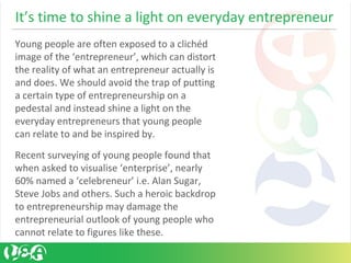 It’s time to shine a light on everyday entrepreneur
Young people are often exposed to a clichéd
image of the ‘entrepreneur’, which can distort
the reality of what an entrepreneur actually is
and does. We should avoid the trap of putting
a certain type of entrepreneurship on a
pedestal and instead shine a light on the
everyday entrepreneurs that young people
can relate to and be inspired by.
Recent surveying of young people found that
when asked to visualise ‘enterprise’, nearly
60% named a ‘celebreneur’ i.e. Alan Sugar,
Steve Jobs and others. Such a heroic backdrop
to entrepreneurship may damage the
entrepreneurial outlook of young people who
cannot relate to figures like these.
 