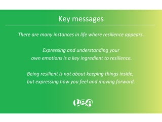 Key messages
There are many instances in life where resilience appears.
Expressing and understanding your
own emotions is a key ingredient to resilience.
Being resilient is not about keeping things inside,
but expressing how you feel and moving forward.
 