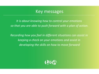 Key messages
It is about knowing how to control your emotions
so that you are able to push forward with a plan of action.
Recording how you feel in different situations can assist in
keeping a check on your emotions and assist in
developing the skills on how to move forward
 