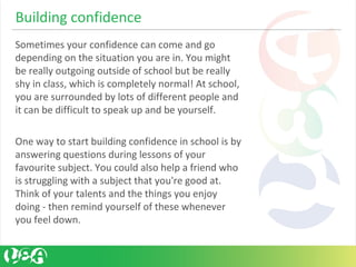Sometimes your confidence can come and go 
depending on the situation you are in. You might 
be really outgoing outside of school but be really 
shy in class, which is completely normal! At school, 
you are surrounded by lots of different people and 
it can be difficult to speak up and be yourself. 
One way to start building confidence in school is by 
answering questions during lessons of your 
favourite subject. You could also help a friend who 
is struggling with a subject that you're good at. 
Think of your talents and the things you enjoy 
doing - then remind yourself of these whenever 
you feel down.
Building confidence 
 