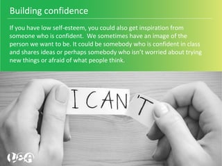 If you have low self-esteem, you could also get inspiration from 
someone who is confident.  We sometimes have an image of the 
person we want to be. It could be somebody who is confident in class 
and shares ideas or perhaps somebody who isn’t worried about trying 
new things or afraid of what people think.
Building confidence 
 