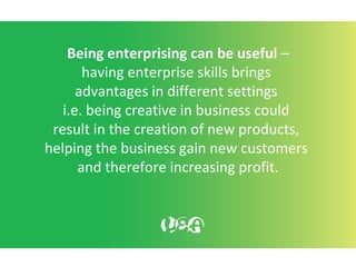 Being enterprising can be useful –
having enterprise skills brings
advantages in different settings
i.e. being creative in business could
result in the creation of new products,
helping the business gain new customers
and therefore increasing profit.
 