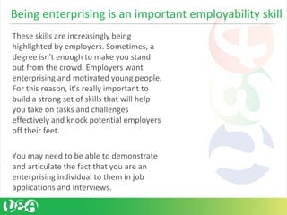 These skills are increasingly being
highlighted by employers. Sometimes, a
degree isn't enough to make you stand
out from the crowd. Employers want
enterprising and motivated young people.
For this reason, it's really important to
build a strong set of skills that will help
you take on tasks and challenges
effectively and knock potential employers
off their feet.
You may need to be able to demonstrate
and articulate the fact that you are an
enterprising individual to them in job
applications and interviews.
Being enterprising is an important employability skill
 