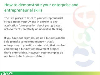 The first places to refer to your entrepreneurial
streak are on your CV and in answer to any
application form question about your greatest
achievements, creativity or innovative thinking.
If you have, for example, set up a business on the
side to make some extra money – that’s
enterprising. If you did an internship that involved
completing a business improvement project –
that’s enterprising. However, your examples do
not have to be business-related.
How to demonstrate your enterprise and
entrepreneurial skills
 
