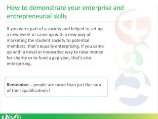 If you were part of a society and helped to set up
a new event or came up with a new way of
marketing the student society to potential
members, that’s equally enterprising. If you came
up with a novel or innovative way to raise money
for charity or to fund a gap year, that’s also
enterprising.
Remember… people are more than just the sum
of their qualifications!
How to demonstrate your enterprise and
entrepreneurial skills
 
