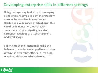 Being enterprising is all about developing
skills which help you to demonstrate how
you can be creative, innovative and
flexible in a wide range of situations - this
could be in education, working for
someone else, participating in extra-
curricular activities or attending events
and workshops.
For the most part, enterprise skills and
behaviours can be developed in a number
of ways in different settings i.e. training,
watching videos or job shadowing.
Developing enterprise skills in different settings
 