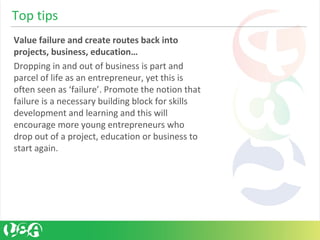 Value failure and create routes back into
projects, business, education…
Dropping in and out of business is part and
parcel of life as an entrepreneur, yet this is
often seen as ‘failure’. Promote the notion that
failure is a necessary building block for skills
development and learning and this will
encourage more young entrepreneurs who
drop out of a project, education or business to
start again.
Top tips
 