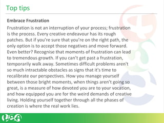 Embrace Frustration
Frustration is not an interruption of your process; frustration
is the process. Every creative endeavour has its rough
patches. But if you’re sure that you’re on the right path, the
only option is to accept those negatives and move forward.
Even better? Recognise that moments of frustration can lead
to tremendous growth. If you can’t get past a frustration,
temporarily walk away. Sometimes difficult problems aren't
so much intractable obstacles as signs that it's time to
recalibrate our perspectives. How you manage yourself
between those bright moments, when things aren’t going so
great, is a measure of how devoted you are to your vocation,
and how equipped you are for the weird demands of creative
living. Holding yourself together through all the phases of
creation is where the real work lies.
Top tips
 