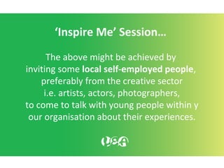 ‘Inspire Me’ Session…
The above might be achieved by
inviting some local self-employed people,
preferably from the creative sector
i.e. artists, actors, photographers,
to come to talk with young people within y
our organisation about their experiences.
 