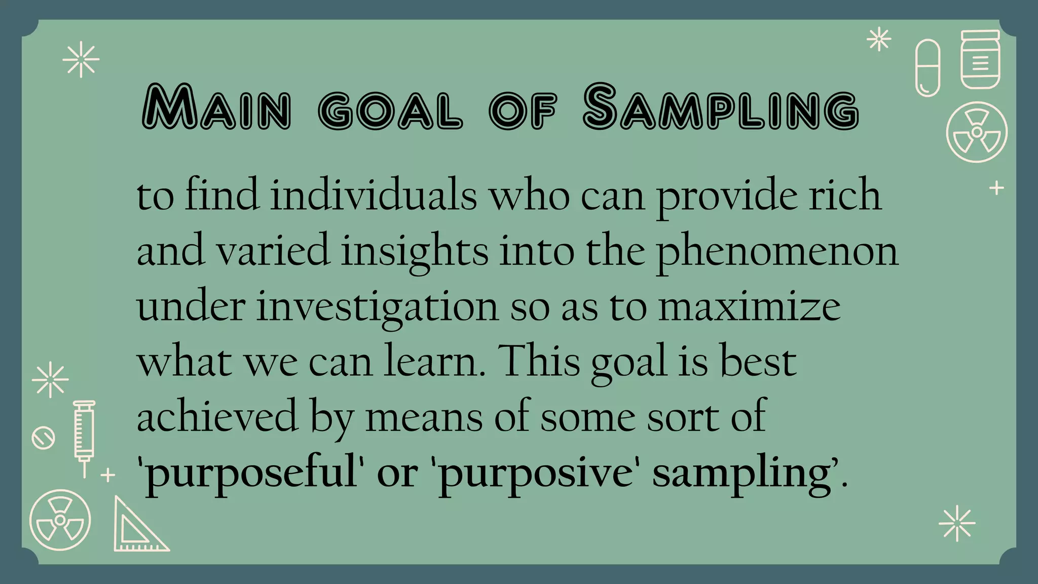 Main goal of Sampling
to find individuals who can provide rich
and varied insights into the phenomenon
under investigation so as to maximize
what we can learn. This goal is best
achieved by means of some sort of
'purposeful' or 'purposive' sampling’.
 