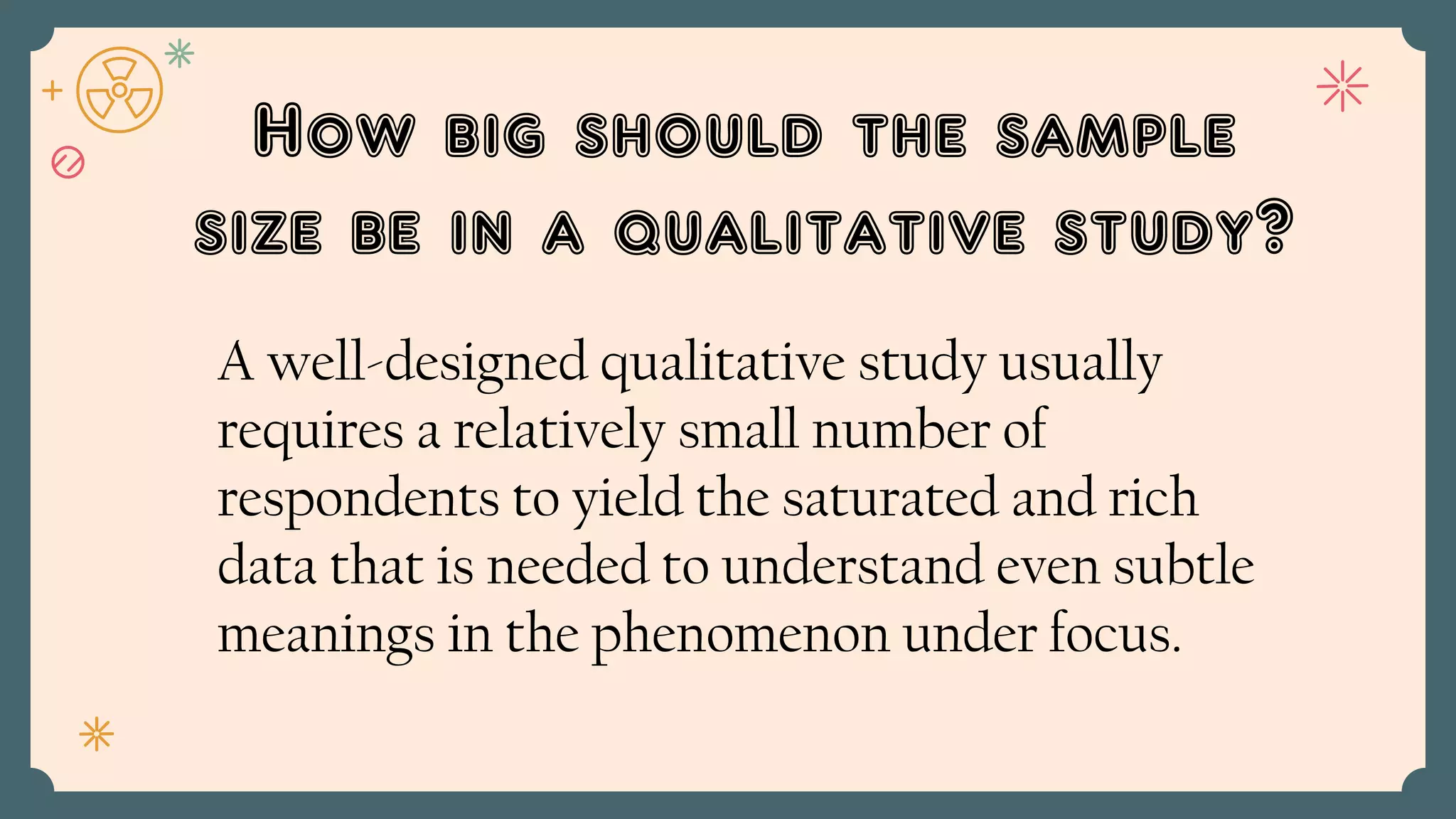 How big should the sample
size be in a qualitative study?
A well-designed qualitative study usually
requires a relatively small number of
respondents to yield the saturated and rich
data that is needed to understand even subtle
meanings in the phenomenon under focus.
 