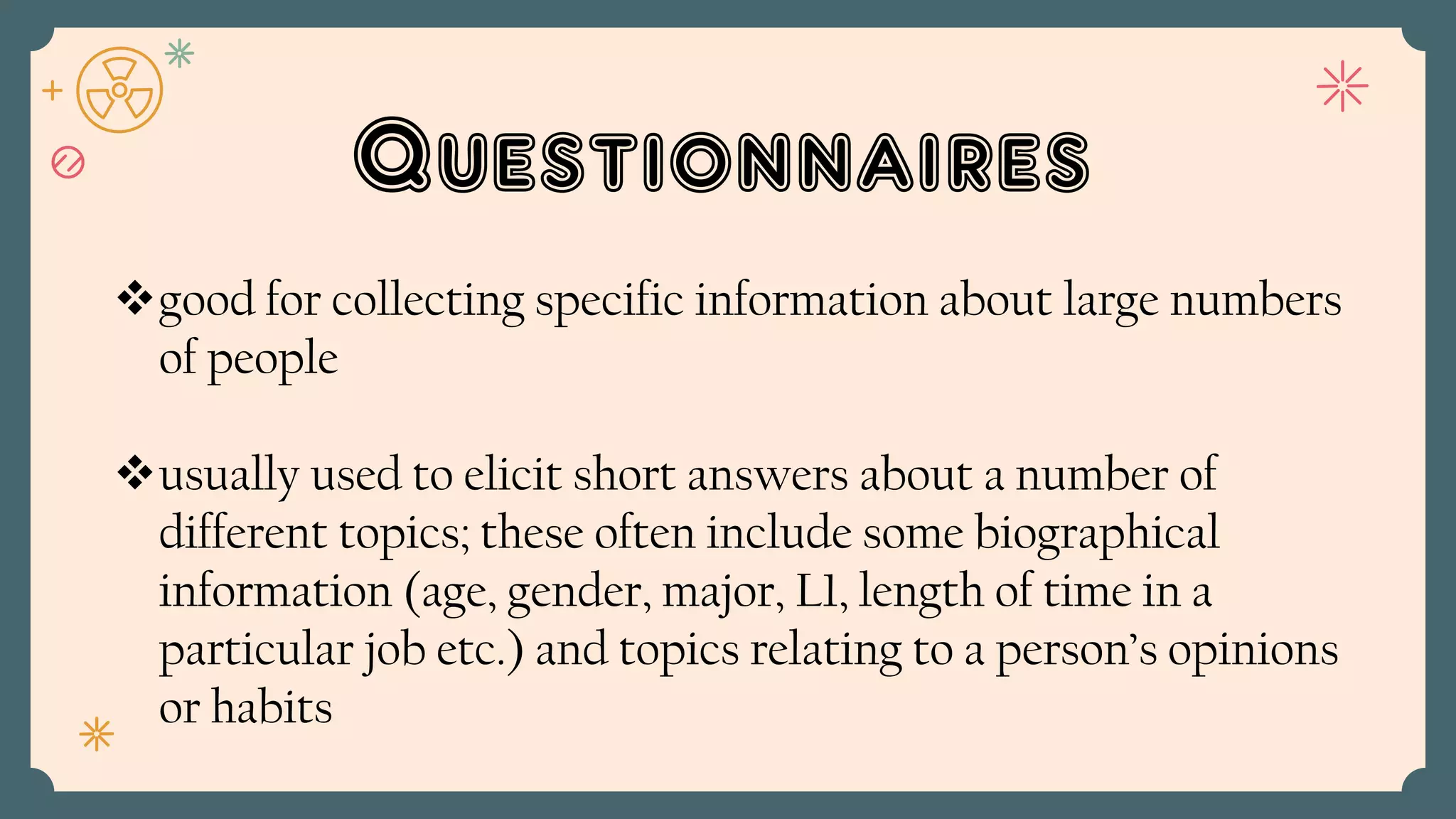 Questionnaires
good for collecting specific information about large numbers
of people
usually used to elicit short answers about a number of
different topics; these often include some biographical
information (age, gender, major, L1, length of time in a
particular job etc.) and topics relating to a person’s opinions
or habits
 