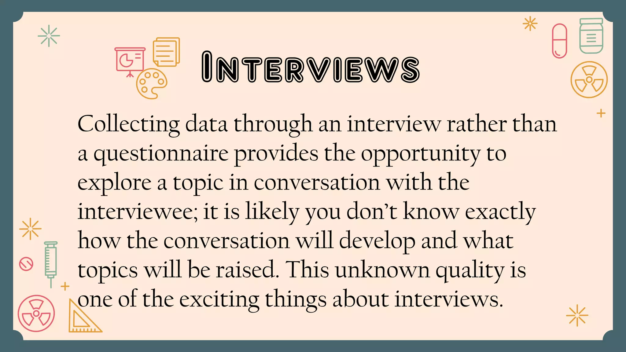 Interviews
Collecting data through an interview rather than
a questionnaire provides the opportunity to
explore a topic in conversation with the
interviewee; it is likely you don’t know exactly
how the conversation will develop and what
topics will be raised. This unknown quality is
one of the exciting things about interviews.
 