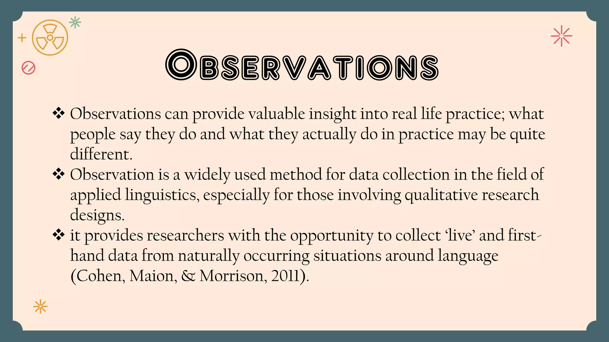 Observations
 Observations can provide valuable insight into real life practice; what
people say they do and what they actually do in practice may be quite
different.
 Observation is a widely used method for data collection in the field of
applied linguistics, especially for those involving qualitative research
designs.
 it provides researchers with the opportunity to collect ‘live’ and first-
hand data from naturally occurring situations around language
(Cohen, Maion, & Morrison, 2011).
 