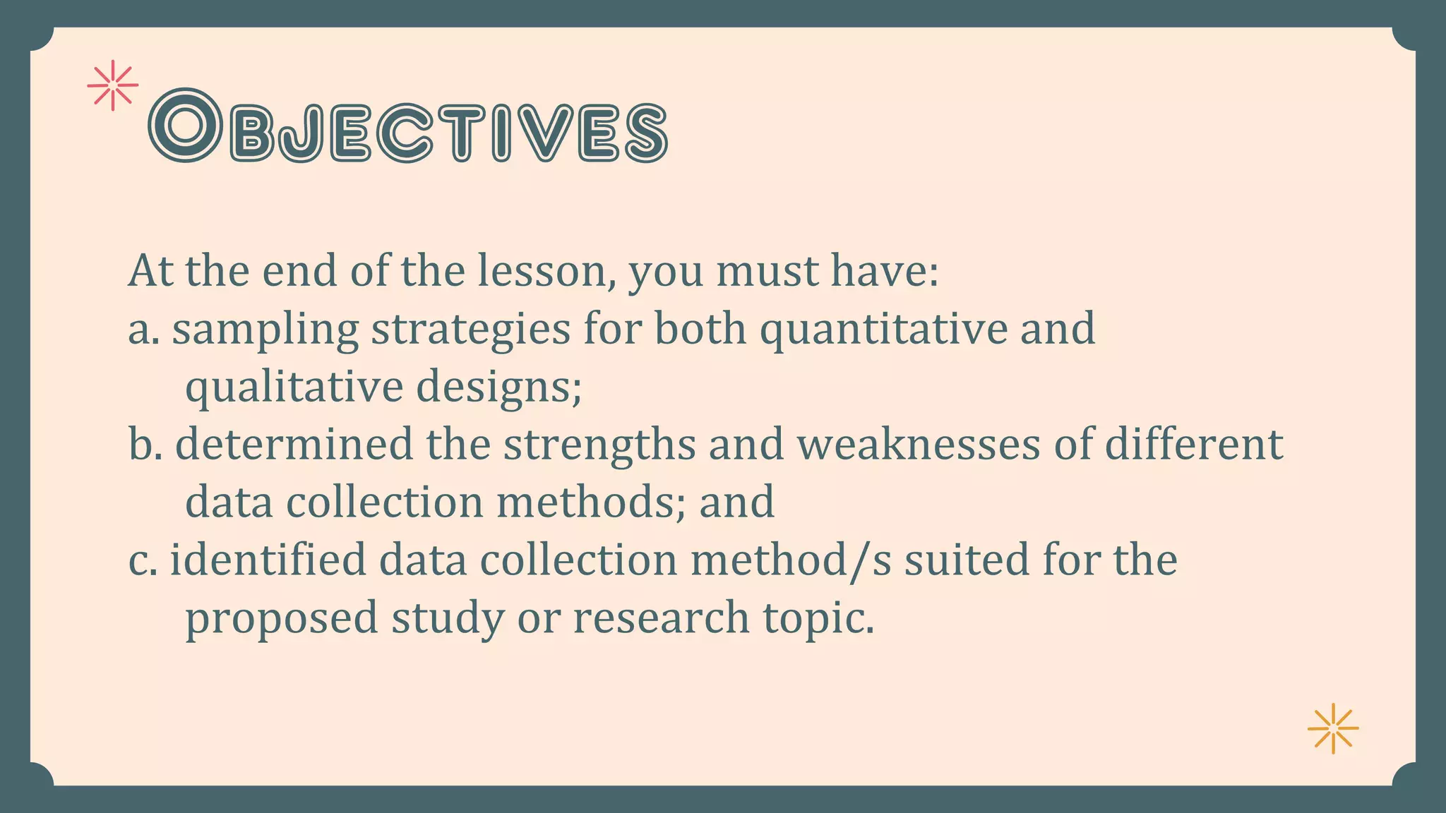 Objectives
At the end of the lesson, you must have:
a. sampling strategies for both quantitative and
qualitative designs;
b. determined the strengths and weaknesses of different
data collection methods; and
c. identified data collection method/s suited for the
proposed study or research topic.
 