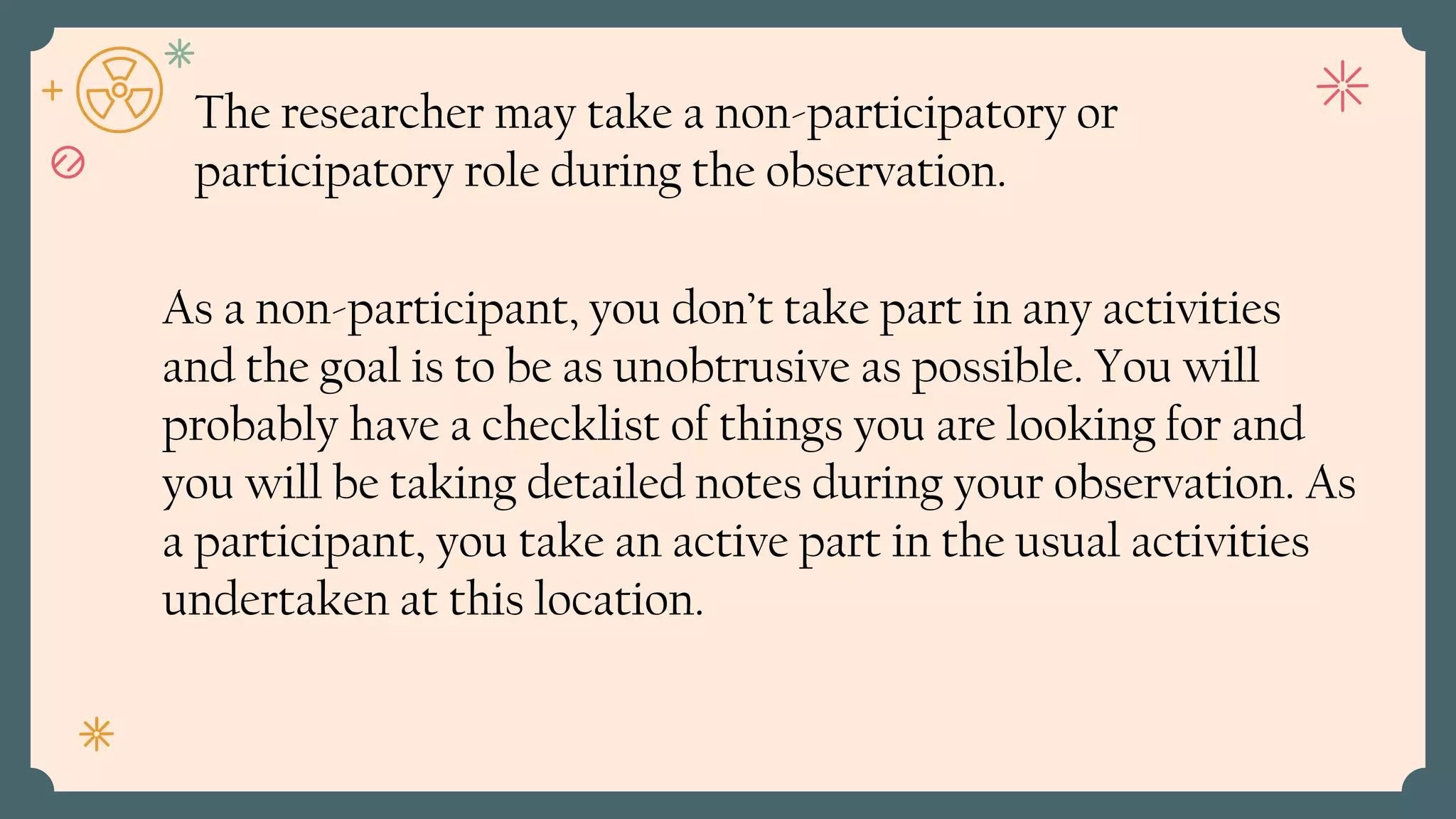 As a non-participant, you don’t take part in any activities
and the goal is to be as unobtrusive as possible. You will
probably have a checklist of things you are looking for and
you will be taking detailed notes during your observation. As
a participant, you take an active part in the usual activities
undertaken at this location.
The researcher may take a non-participatory or
participatory role during the observation.
 