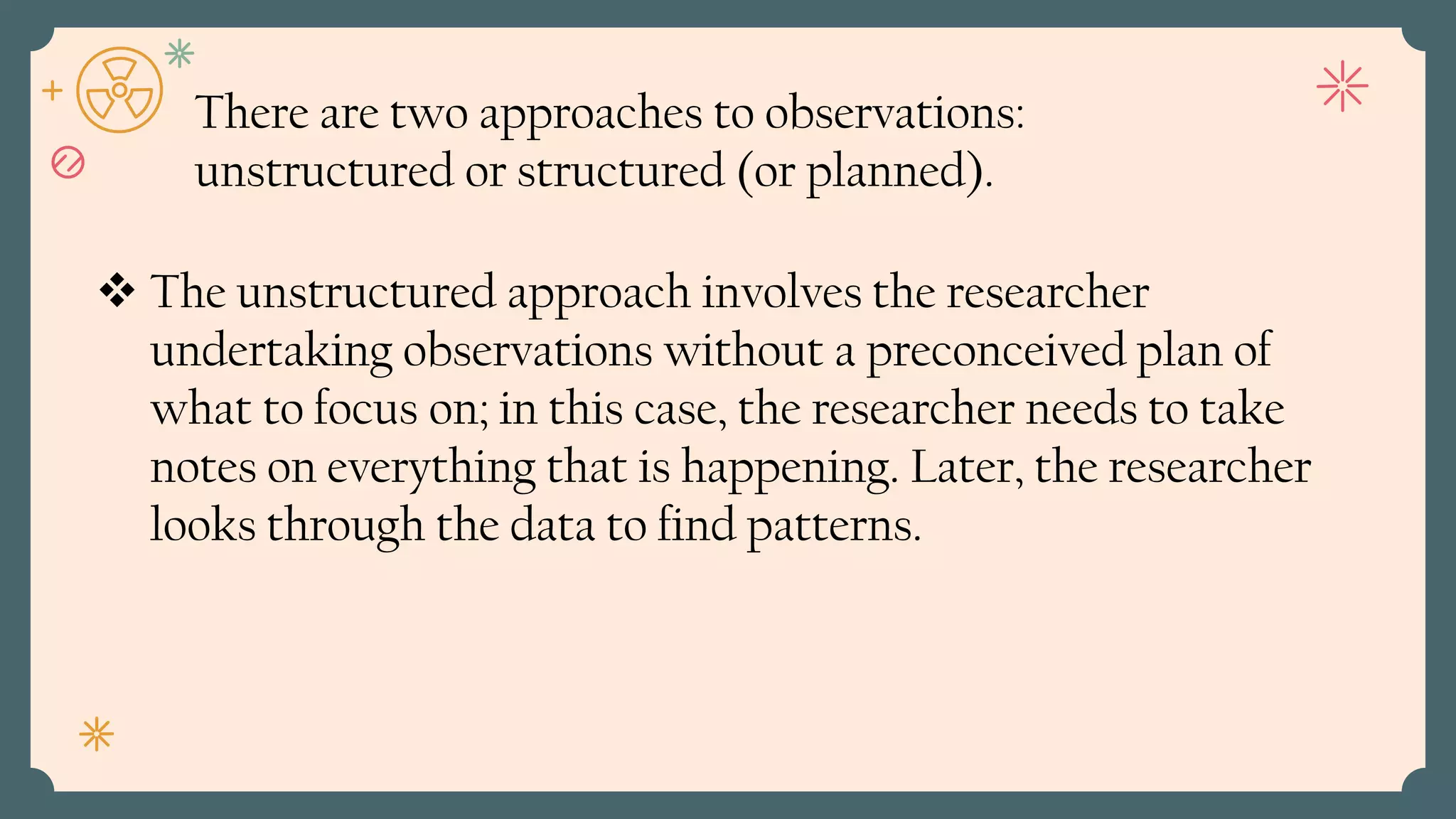  The unstructured approach involves the researcher
undertaking observations without a preconceived plan of
what to focus on; in this case, the researcher needs to take
notes on everything that is happening. Later, the researcher
looks through the data to find patterns.
There are two approaches to observations:
unstructured or structured (or planned).
 