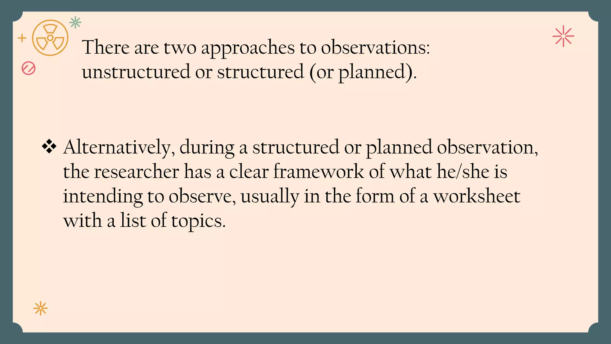 Alternatively, during a structured or planned observation,
the researcher has a clear framework of what he/she is
intending to observe, usually in the form of a worksheet
with a list of topics.
There are two approaches to observations:
unstructured or structured (or planned).
 