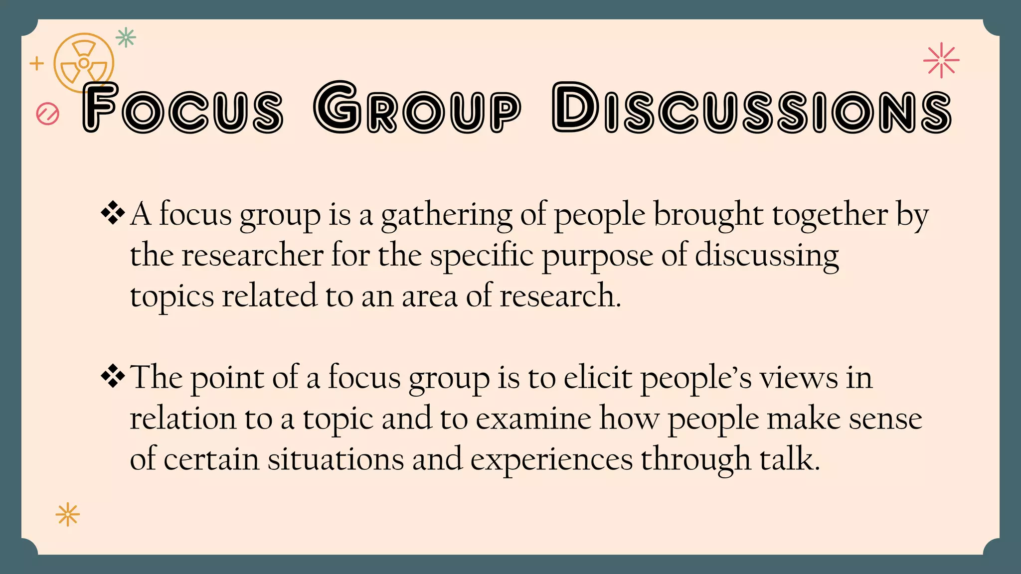 Focus Group Discussions
A focus group is a gathering of people brought together by
the researcher for the specific purpose of discussing
topics related to an area of research.
The point of a focus group is to elicit people’s views in
relation to a topic and to examine how people make sense
of certain situations and experiences through talk.
 