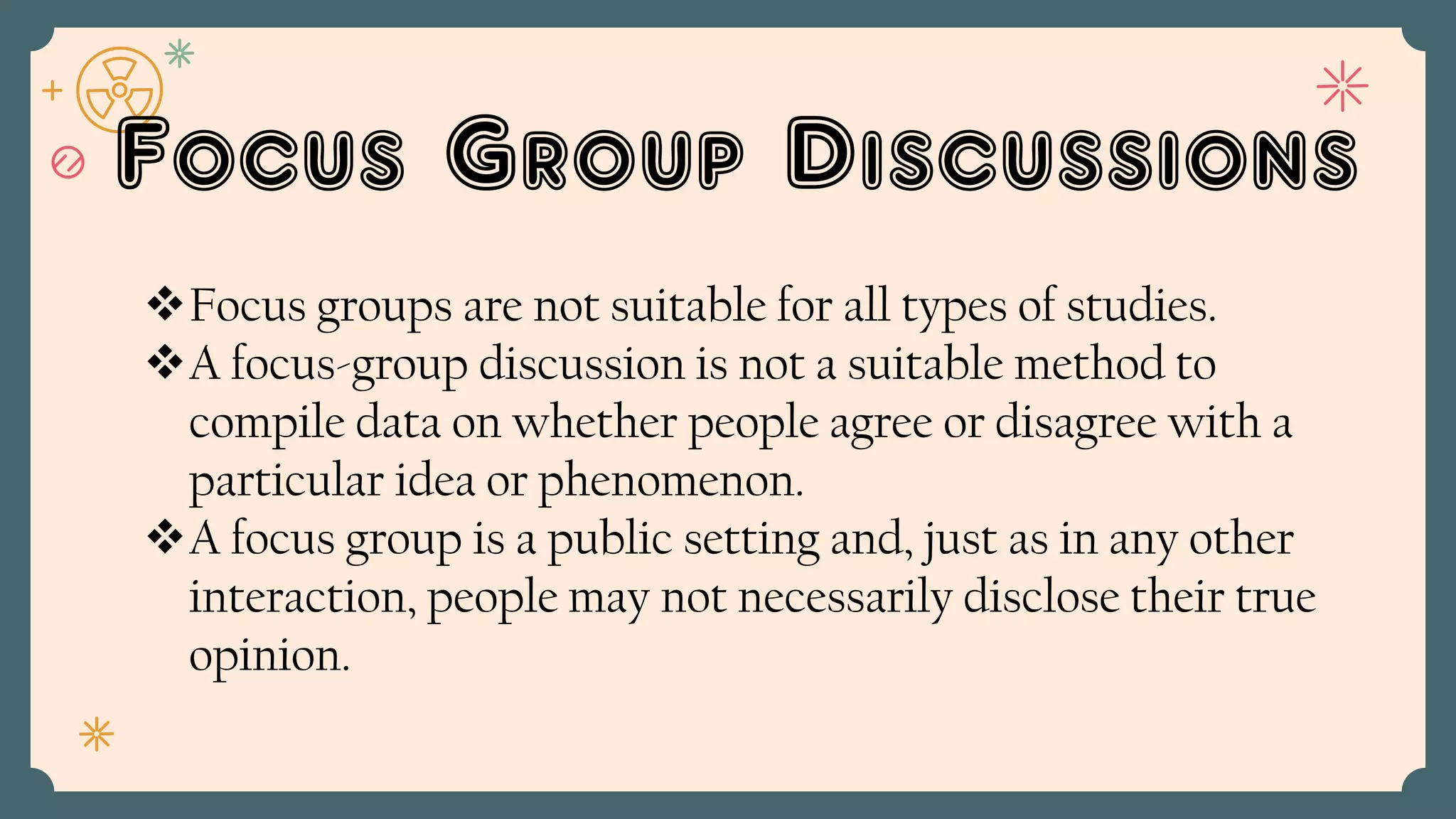 Focus Group Discussions
Focus groups are not suitable for all types of studies.
A focus-group discussion is not a suitable method to
compile data on whether people agree or disagree with a
particular idea or phenomenon.
A focus group is a public setting and, just as in any other
interaction, people may not necessarily disclose their true
opinion.
 