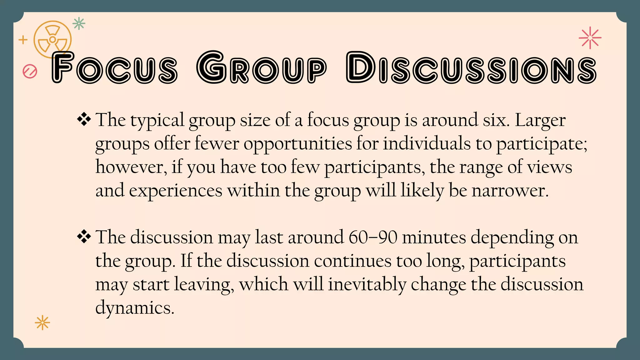 Focus Group Discussions
The typical group size of a focus group is around six. Larger
groups offer fewer opportunities for individuals to participate;
however, if you have too few participants, the range of views
and experiences within the group will likely be narrower.
The discussion may last around 60–90 minutes depending on
the group. If the discussion continues too long, participants
may start leaving, which will inevitably change the discussion
dynamics.
 