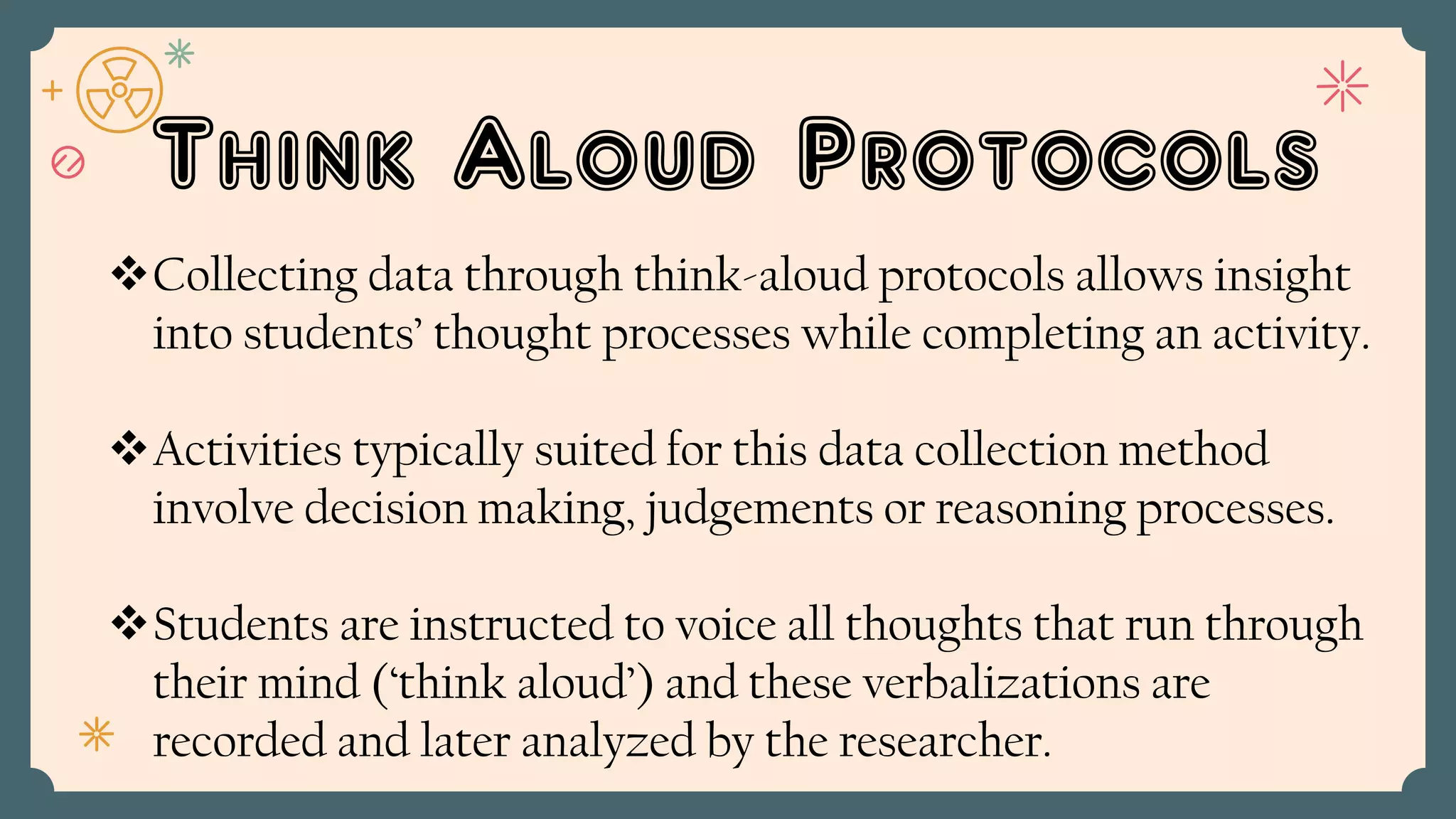 Think Aloud Protocols
Collecting data through think-aloud protocols allows insight
into students’ thought processes while completing an activity.
Activities typically suited for this data collection method
involve decision making, judgements or reasoning processes.
Students are instructed to voice all thoughts that run through
their mind (‘think aloud’) and these verbalizations are
recorded and later analyzed by the researcher.
 