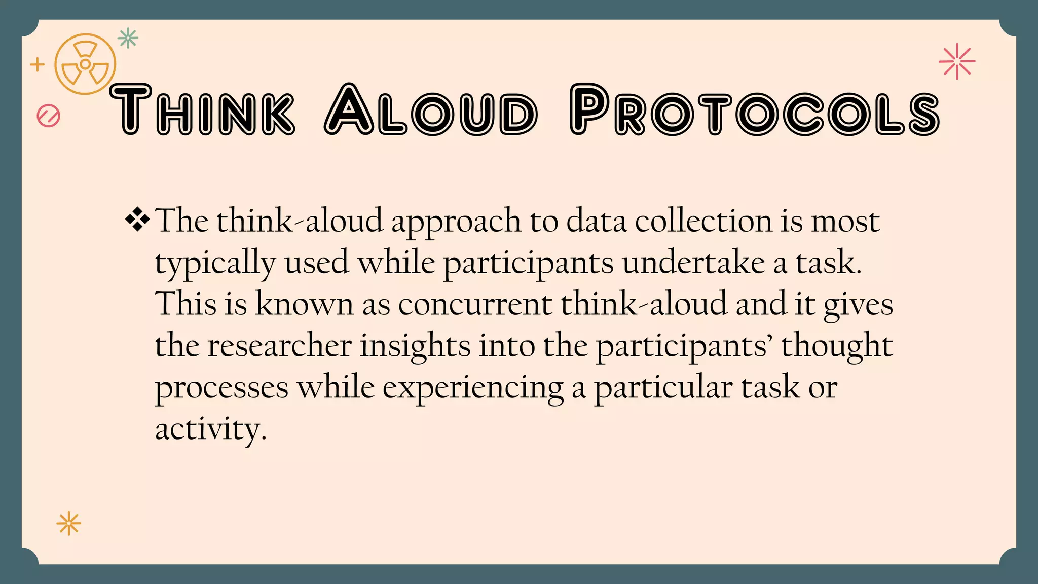 Think Aloud Protocols
The think-aloud approach to data collection is most
typically used while participants undertake a task.
This is known as concurrent think-aloud and it gives
the researcher insights into the participants’ thought
processes while experiencing a particular task or
activity.
 
